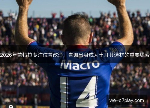 2026年蒙特拉专注位置改造，青训出身成为土耳其选材的重要线索